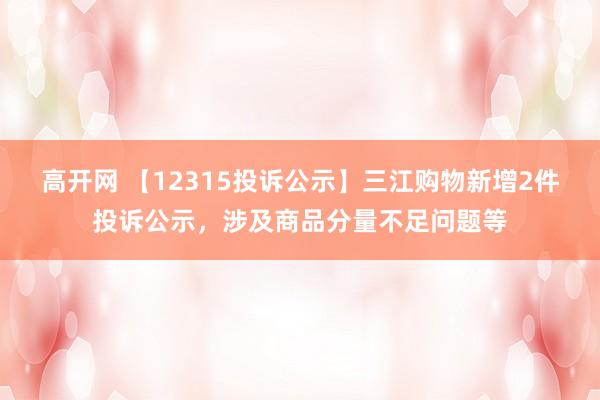 高开网 【12315投诉公示】三江购物新增2件投诉公示，涉及商品分量不足问题等