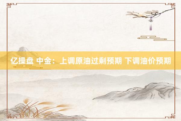 亿操盘 中金：上调原油过剩预期 下调油价预期