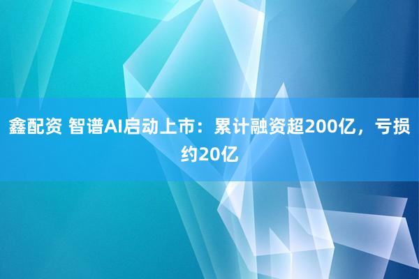 鑫配资 智谱AI启动上市：累计融资超200亿，亏损约20亿