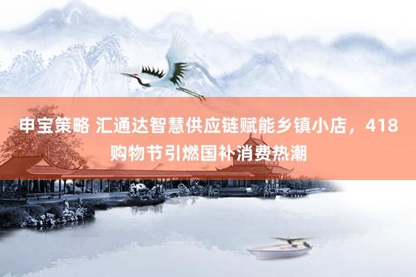 申宝策略 汇通达智慧供应链赋能乡镇小店，418购物节引燃国补消费热潮