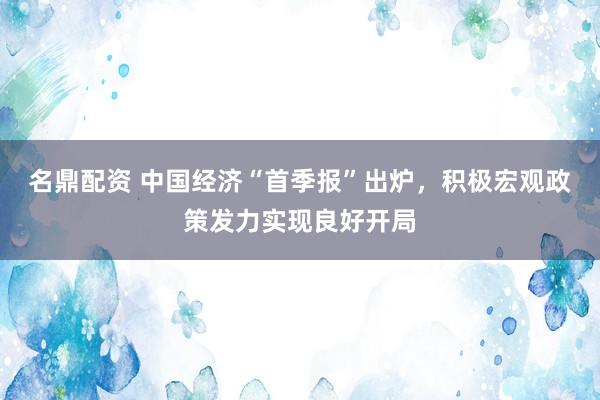 名鼎配资 中国经济“首季报”出炉，积极宏观政策发力实现良好开局