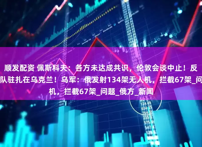顺发配资 佩斯科夫：各方未达成共识，伦敦会谈中止！反对欧洲维和部队驻扎在乌克兰！乌军：俄发射134架无人机，拦截67架_问题_俄方_新闻