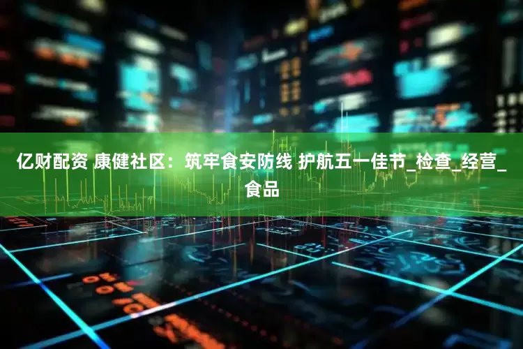 亿财配资 康健社区：筑牢食安防线 护航五一佳节_检查_经营_食品