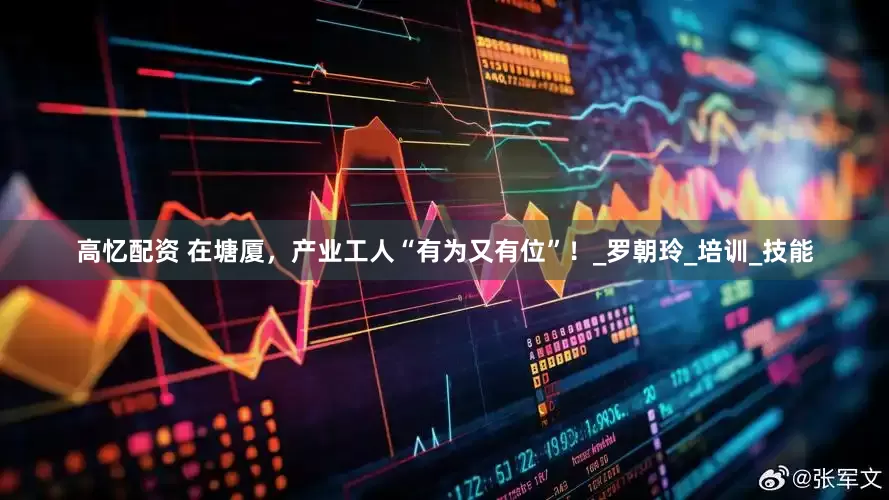 高忆配资 在塘厦，产业工人“有为又有位”！_罗朝玲_培训_技能