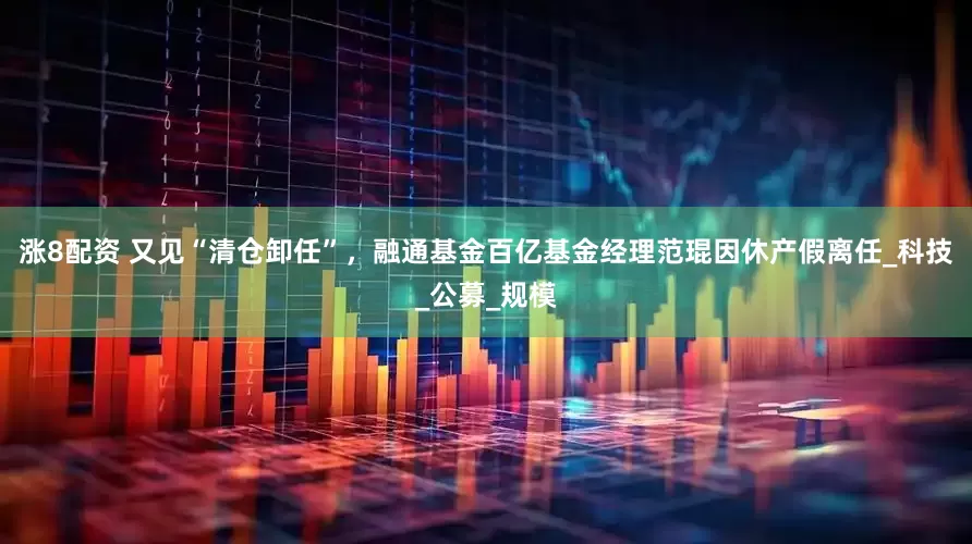 涨8配资 又见“清仓卸任”，融通基金百亿基金经理范琨因休产假离任_科技_公募_规模