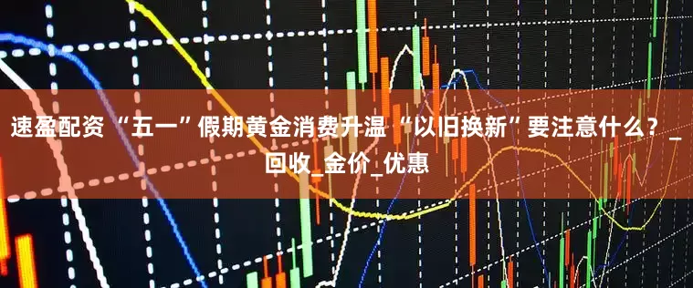 速盈配资 “五一”假期黄金消费升温 “以旧换新”要注意什么？_回收_金价_优惠