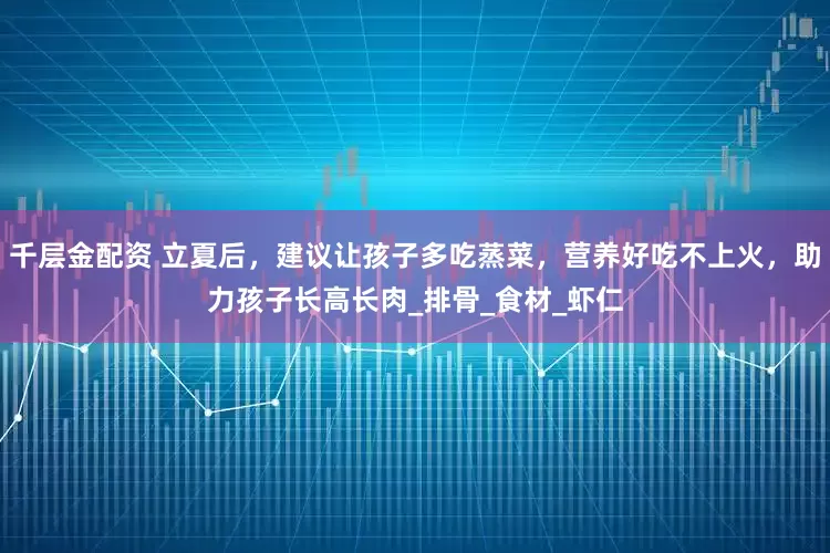 千层金配资 立夏后，建议让孩子多吃蒸菜，营养好吃不上火，助力孩子长高长肉_排骨_食材_虾仁