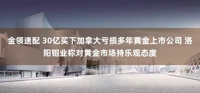 金领速配 30亿买下加拿大亏损多年黄金上市公司 洛阳钼业称对黄金市场持乐观态度