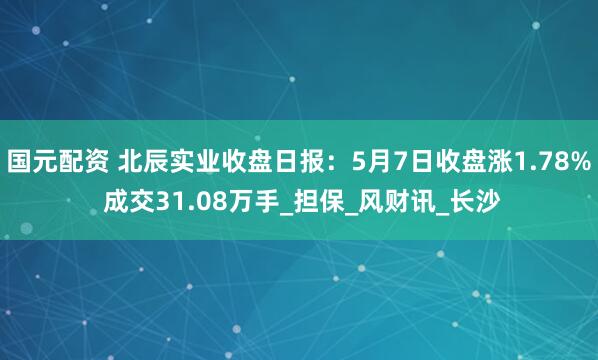 国元配资 北辰实业收盘日报：5月7日收盘涨1.78% 成交31.08万手_担保_风财讯_长沙