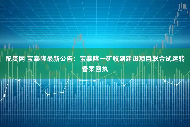 配资网 宝泰隆最新公告：宝泰隆一矿收到建设项目联合试运转备案回执