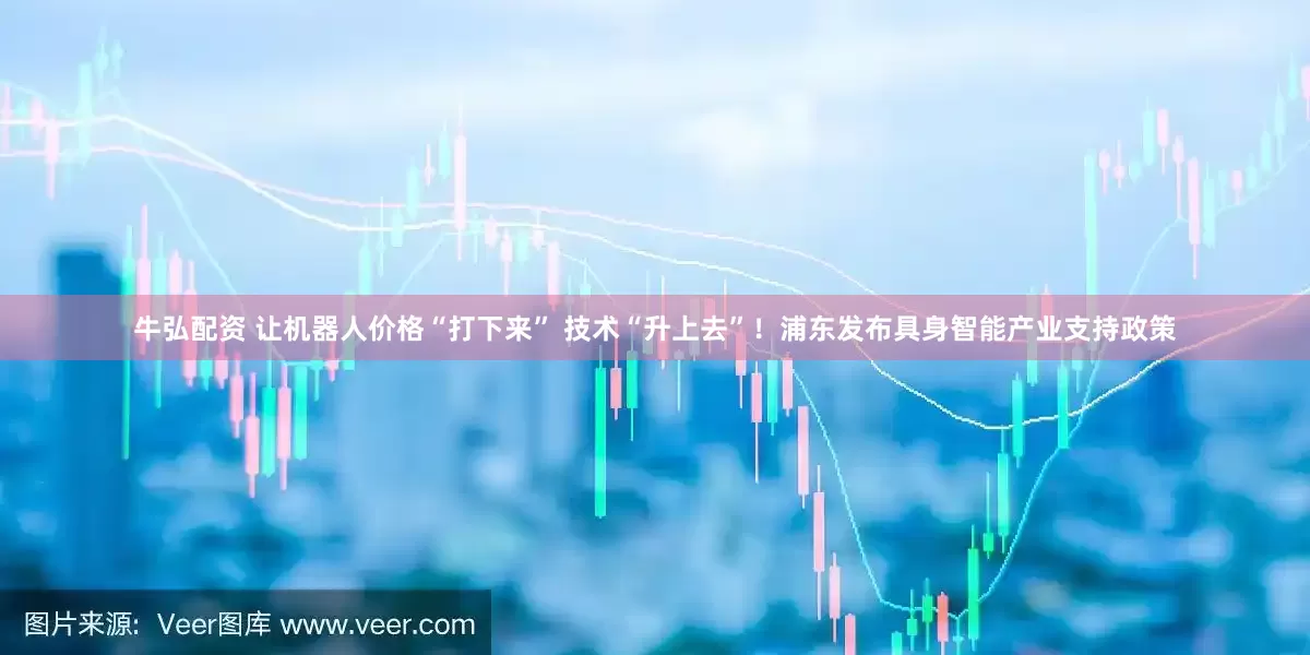 牛弘配资 让机器人价格“打下来” 技术“升上去”！浦东发布具身智能产业支持政策