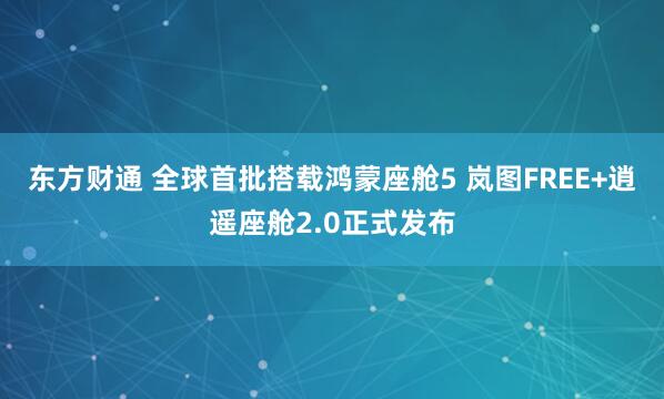 东方财通 全球首批搭载鸿蒙座舱5 岚图FREE+逍遥座舱2.0正式发布
