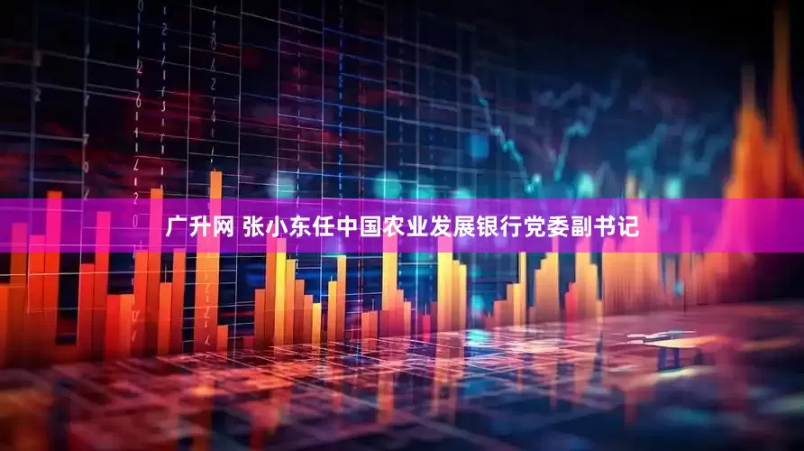 广升网 张小东任中国农业发展银行党委副书记