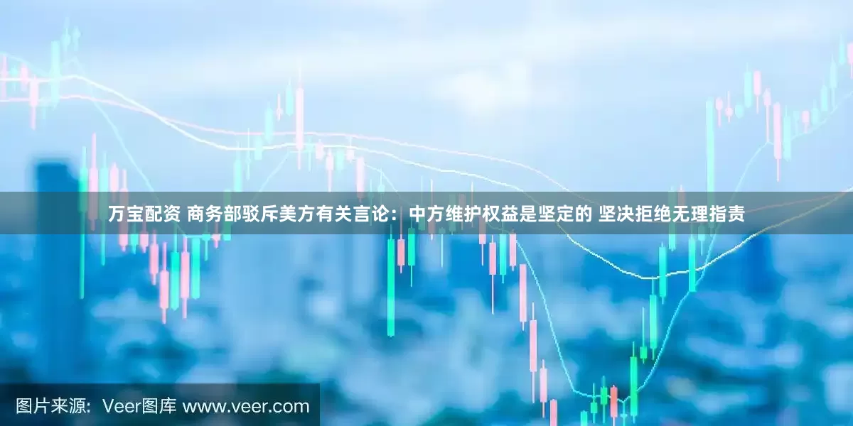 万宝配资 商务部驳斥美方有关言论：中方维护权益是坚定的 坚决拒绝无理指责