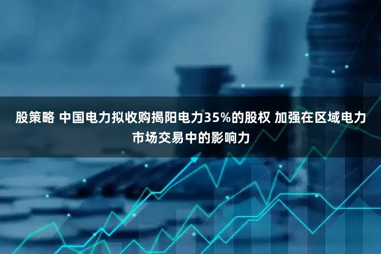 股策略 中国电力拟收购揭阳电力35%的股权 加强在区域电力市场交易中的影响力