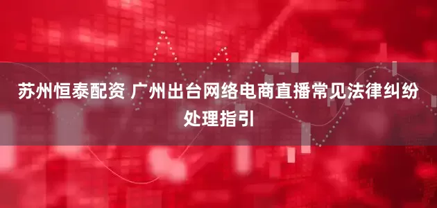 苏州恒泰配资 广州出台网络电商直播常见法律纠纷处理指引