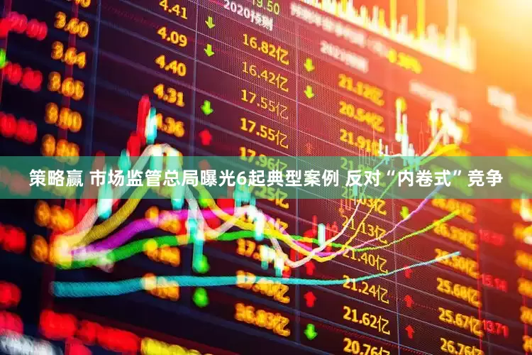 策略赢 市场监管总局曝光6起典型案例 反对“内卷式”竞争