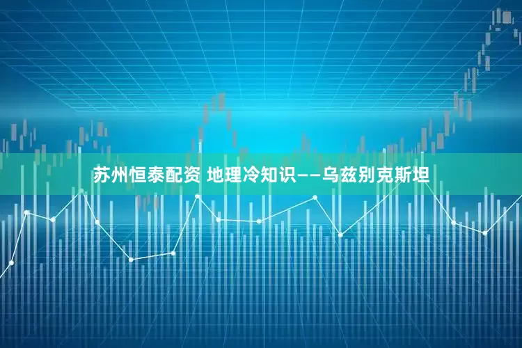 苏州恒泰配资 地理冷知识——乌兹别克斯坦