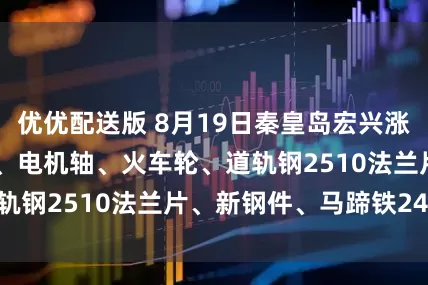 优优配送版 8月19日秦皇岛宏兴涨20价格：模具钢、电机轴、火车轮、道轨钢2510法兰片、新钢件、马蹄铁2490