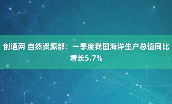 创通网 自然资源部：一季度我国海洋生产总值同比增长5.7%