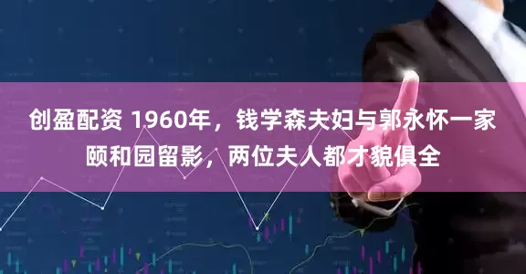 创盈配资 1960年，钱学森夫妇与郭永怀一家颐和园留影，两位夫人都才貌俱全
