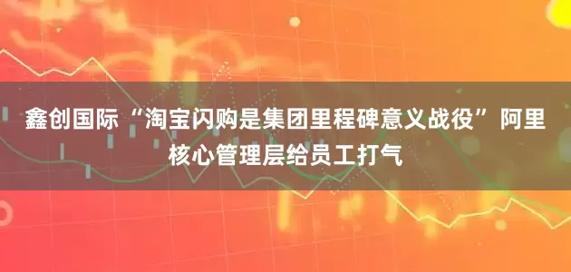 鑫创国际 “淘宝闪购是集团里程碑意义战役” 阿里核心管理层给员工打气