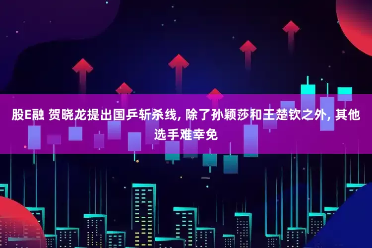 股E融 贺晓龙提出国乒斩杀线, 除了孙颖莎和王楚钦之外, 其他选手难幸免