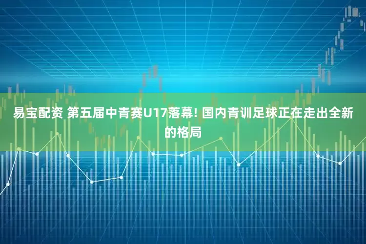 易宝配资 第五届中青赛U17落幕! 国内青训足球正在走出全新的格局