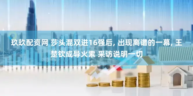 玖玖配资网 莎头混双进16强后, 出现离谱的一幕, 王楚钦成导火索 采访说明一切