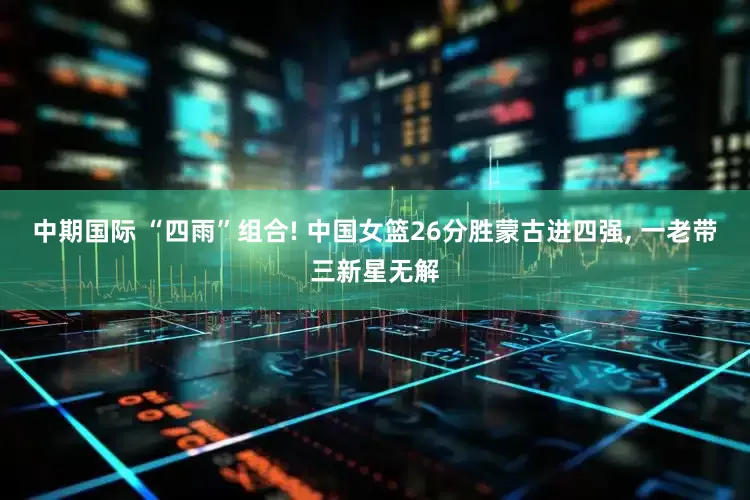 中期国际 “四雨”组合! 中国女篮26分胜蒙古进四强, 一老带三新星无解